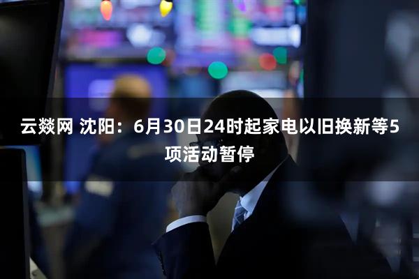 云燚网 沈阳：6月30日24时起家电以旧换新等5项活动暂停
