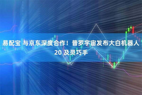 易配宝 与京东深度合作！普罗宇宙发布大白机器人20 及灵巧手