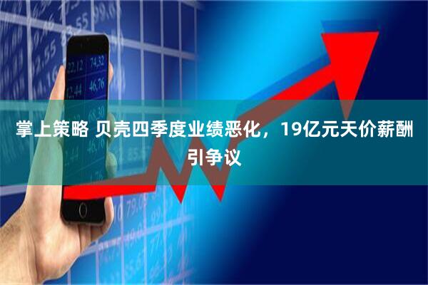 掌上策略 贝壳四季度业绩恶化,19亿元天价薪酬引争议